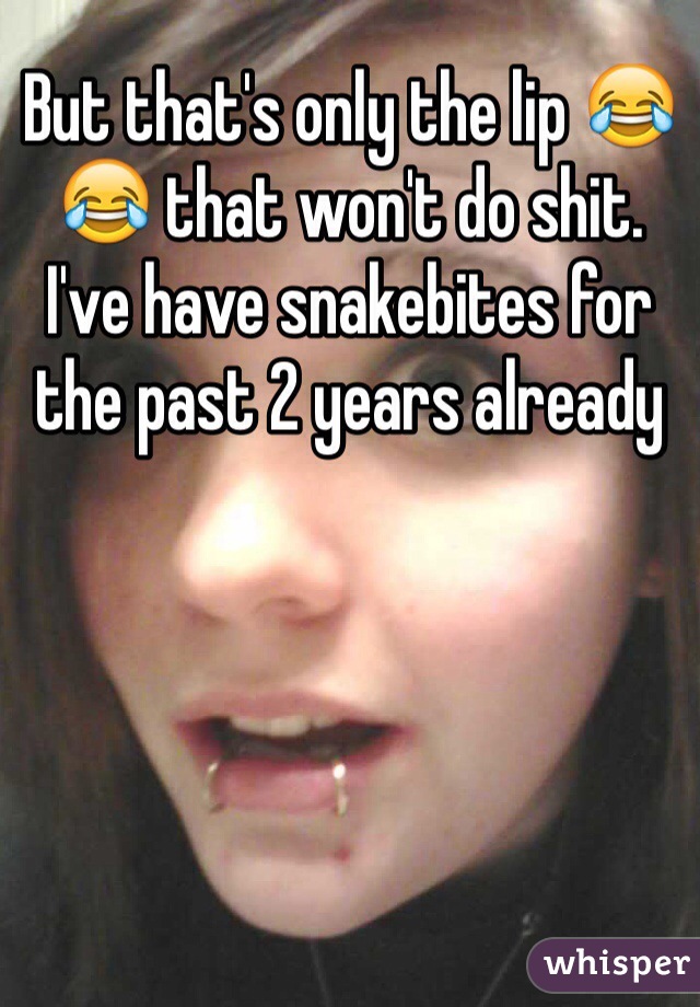 But that's only the lip 😂😂 that won't do shit. I've have snakebites for the past 2 years already