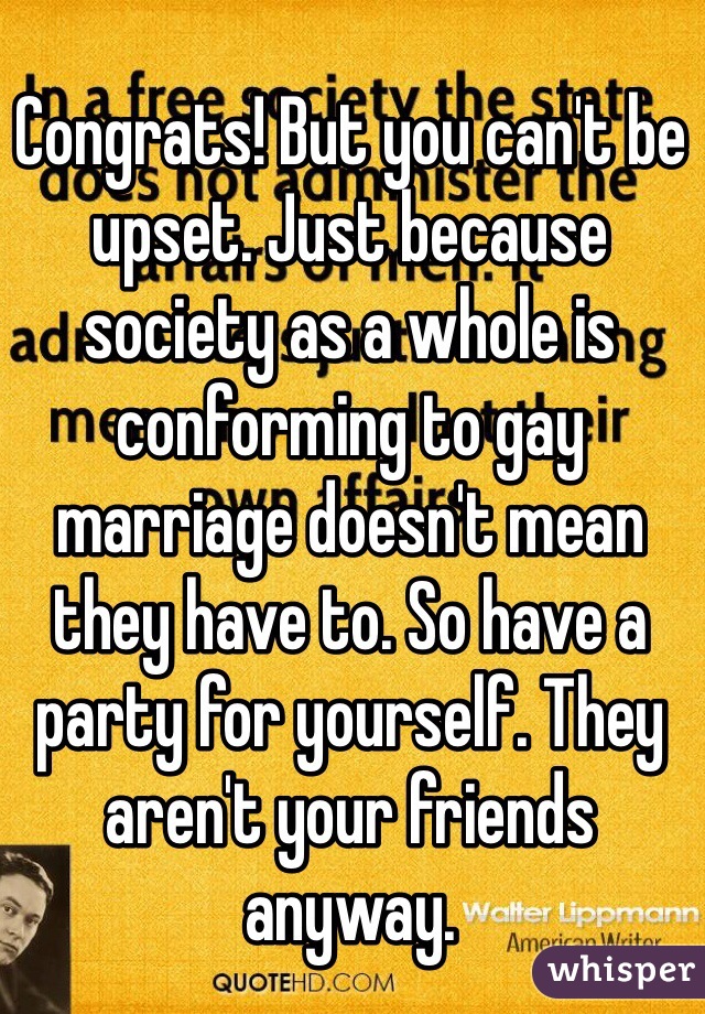 Congrats! But you can't be upset. Just because society as a whole is conforming to gay marriage doesn't mean they have to. So have a party for yourself. They aren't your friends anyway. 