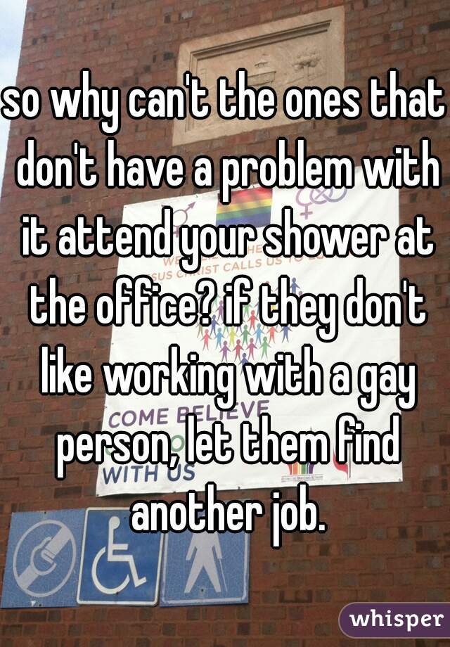 so why can't the ones that don't have a problem with it attend your shower at the office? if they don't like working with a gay person, let them find another job.