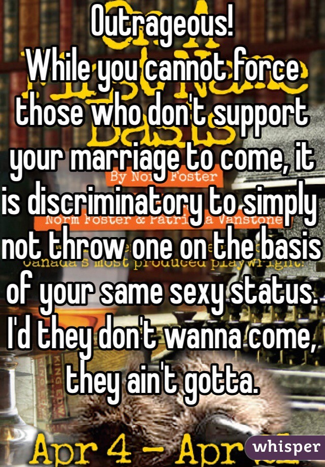 Outrageous!
While you cannot force those who don't support your marriage to come, it is discriminatory to simply not throw one on the basis of your same sexy status. I'd they don't wanna come, they ain't gotta. 