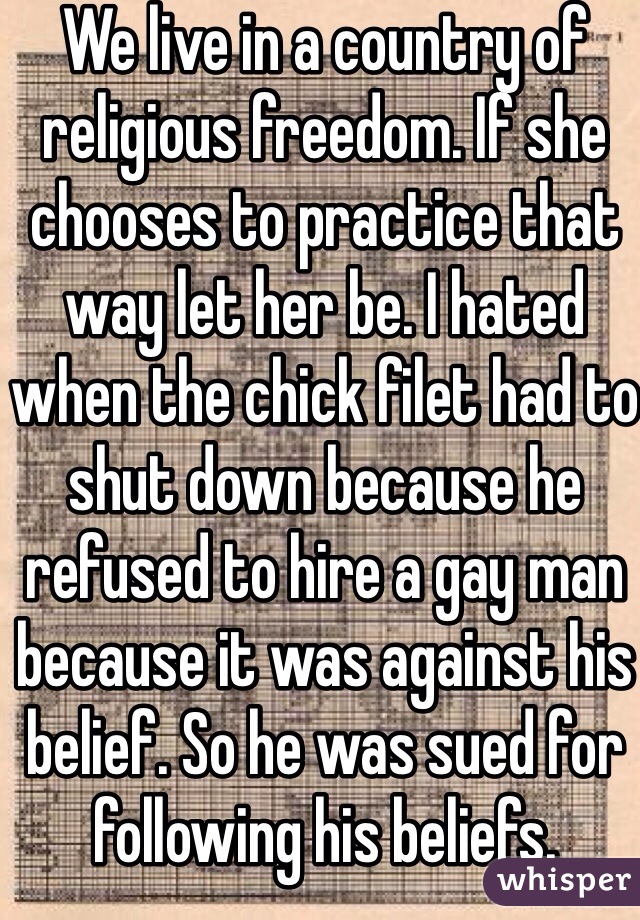 We live in a country of religious freedom. If she chooses to practice that way let her be. I hated when the chick filet had to shut down because he refused to hire a gay man because it was against his belief. So he was sued for following his beliefs.