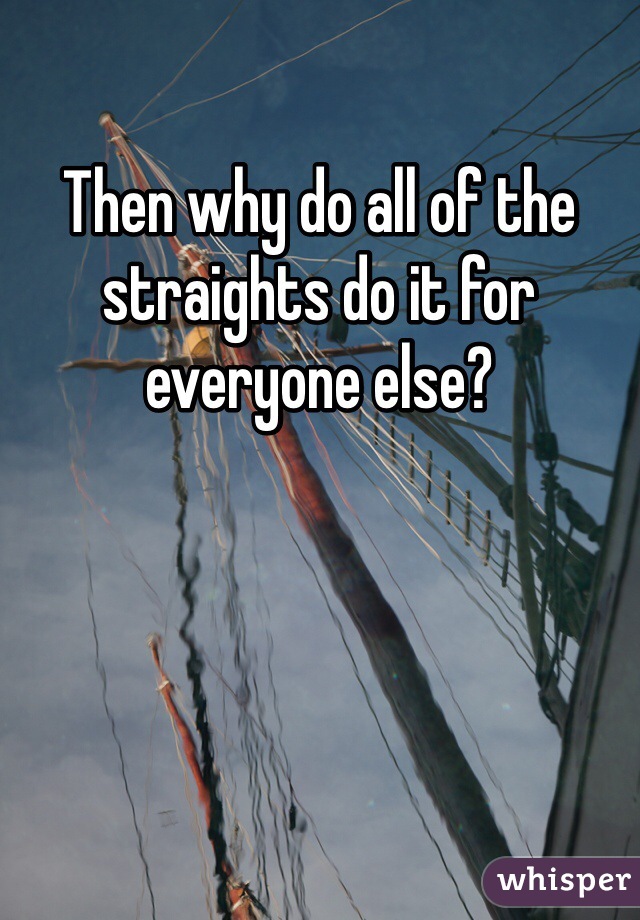 Then why do all of the straights do it for everyone else?