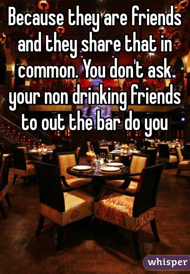 Because they are friends and they share that in common. You don't ask your non drinking friends to out the bar do you