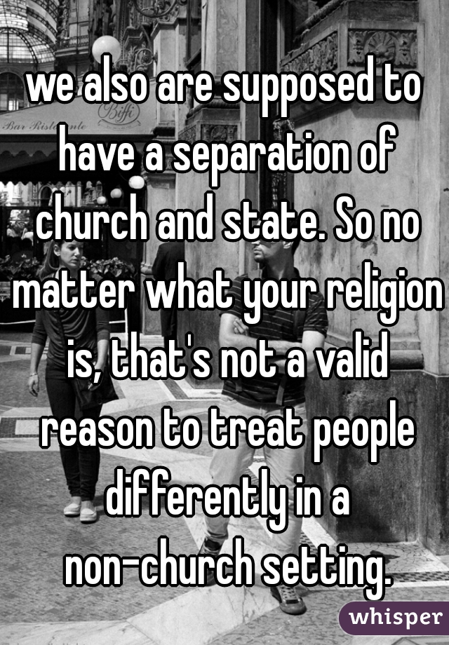 we also are supposed to have a separation of church and state. So no matter what your religion is, that's not a valid reason to treat people differently in a non-church setting.