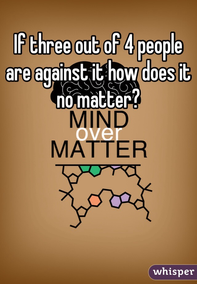 If three out of 4 people are against it how does it no matter?