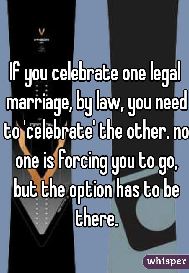 If you celebrate one legal marriage, by law, you need to 'celebrate' the other. no one is forcing you to go, but the option has to be there.