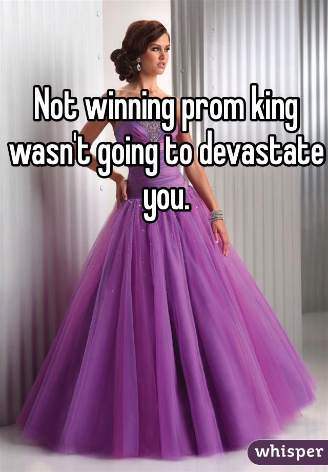 Not winning prom king wasn't going to devastate you. 