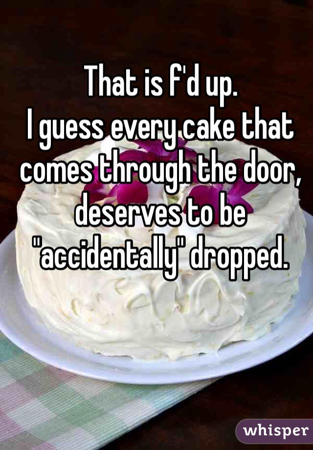 That is f'd up.
I guess every cake that comes through the door, deserves to be "accidentally" dropped.