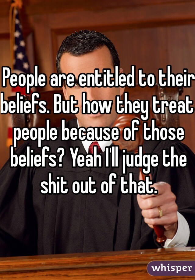 People are entitled to their beliefs. But how they treat people because of those beliefs? Yeah I'll judge the shit out of that.