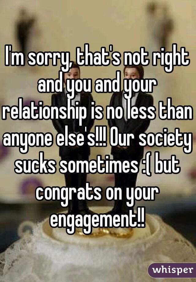 I'm sorry, that's not right and you and your relationship is no less than anyone else's!!! Our society sucks sometimes :( but congrats on your engagement!!