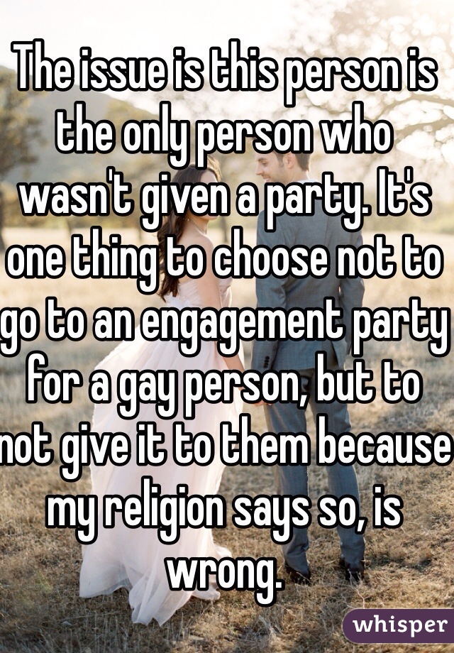 The issue is this person is the only person who wasn't given a party. It's one thing to choose not to go to an engagement party for a gay person, but to not give it to them because my religion says so, is wrong. 