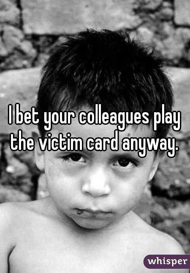 I bet your colleagues play the victim card anyway. 