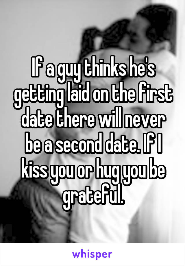 If a guy thinks he's getting laid on the first date there will never be a second date. If I kiss you or hug you be grateful.