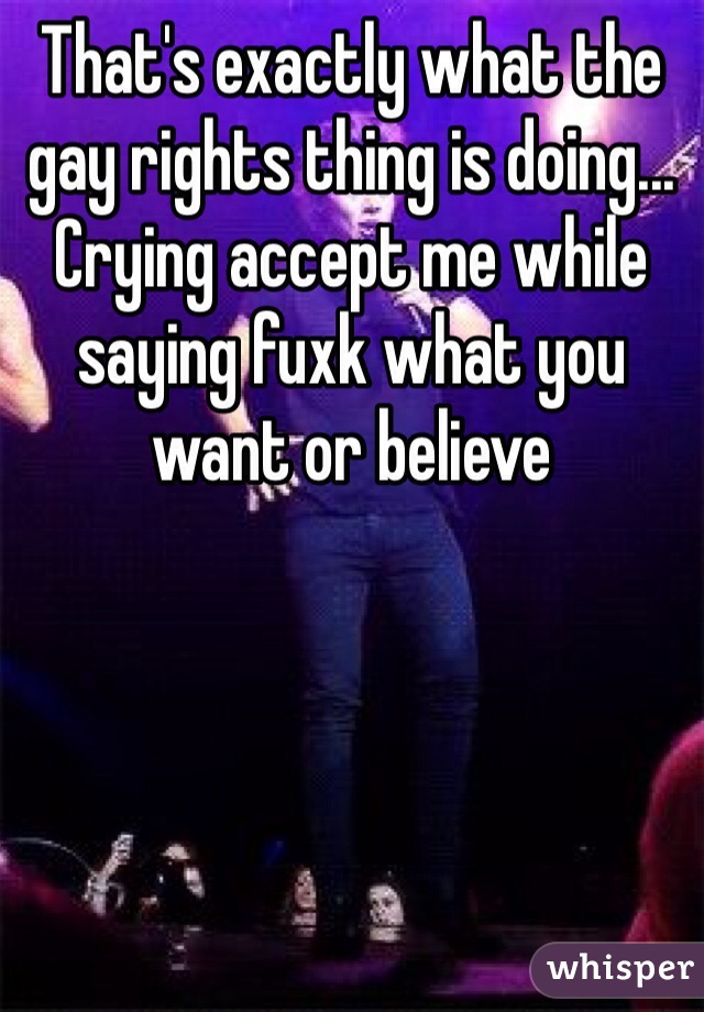 That's exactly what the gay rights thing is doing... Crying accept me while saying fuxk what you want or believe 