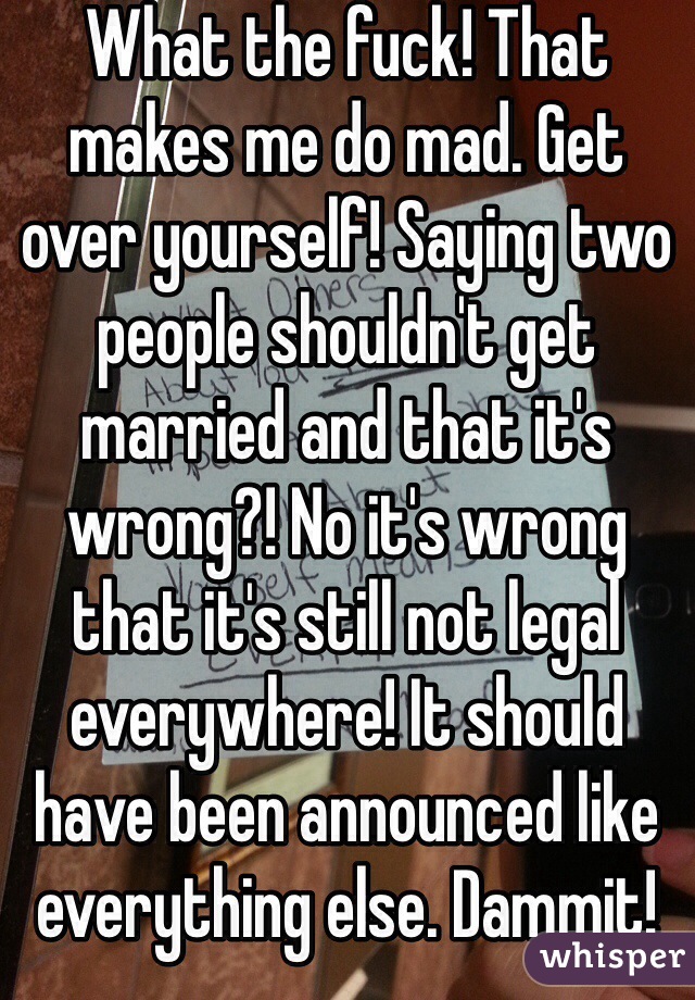 What the fuck! That makes me do mad. Get over yourself! Saying two people shouldn't get married and that it's wrong?! No it's wrong that it's still not legal everywhere! It should have been announced like everything else. Dammit!