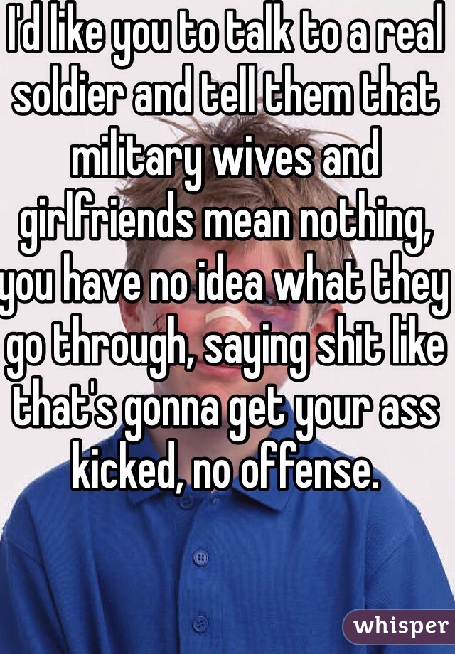 I'd like you to talk to a real soldier and tell them that military wives and girlfriends mean nothing, you have no idea what they go through, saying shit like that's gonna get your ass kicked, no offense.