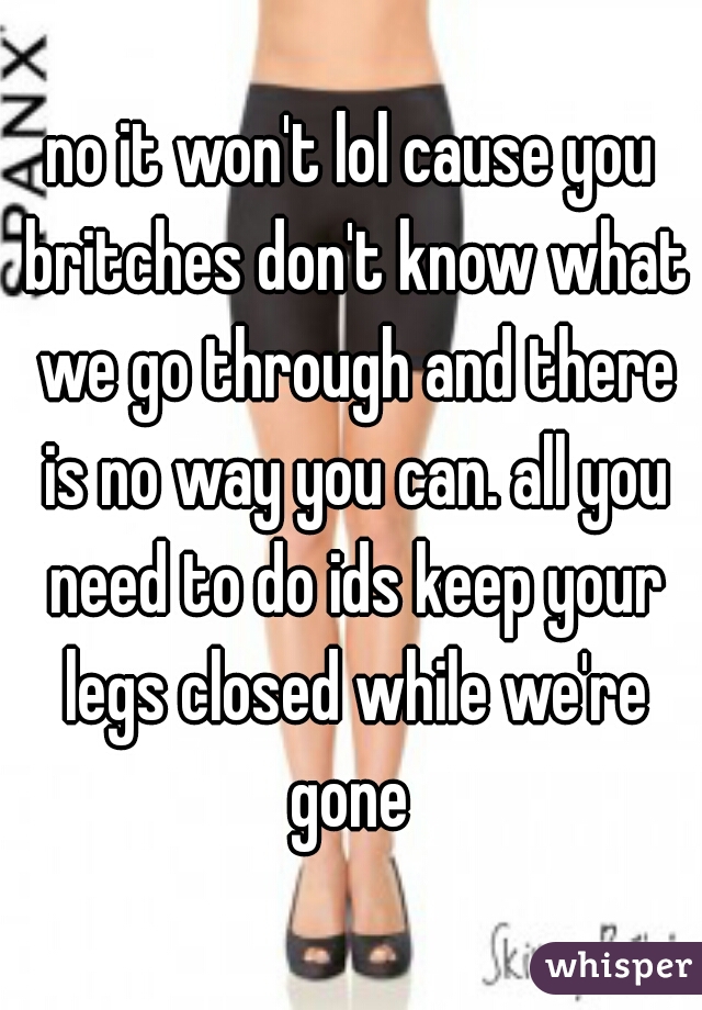 no it won't lol cause you britches don't know what we go through and there is no way you can. all you need to do ids keep your legs closed while we're gone 