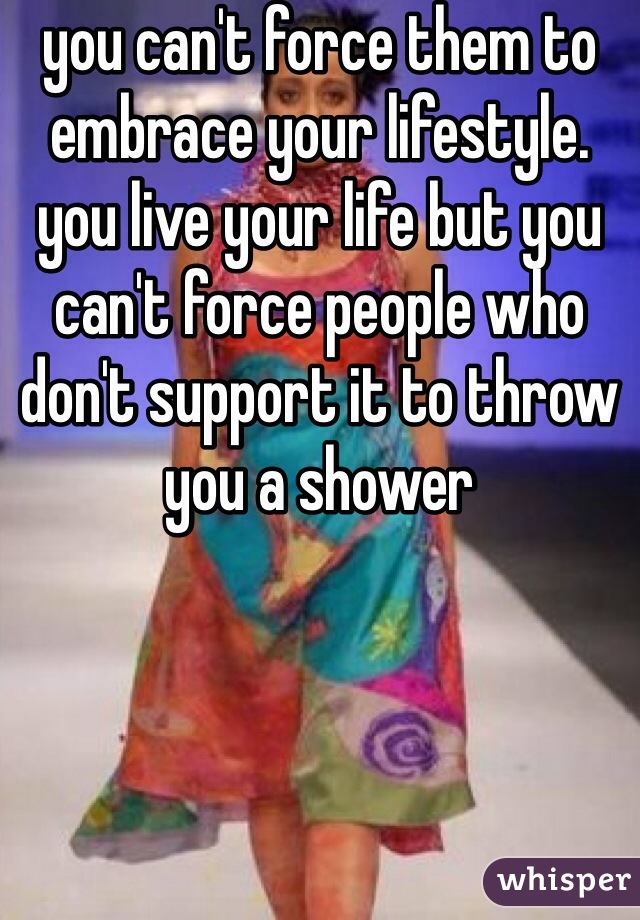 you can't force them to embrace your lifestyle. you live your life but you can't force people who don't support it to throw you a shower