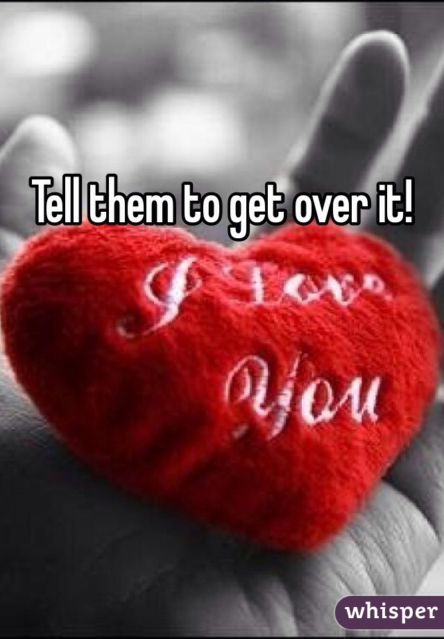 Tell them to get over it!