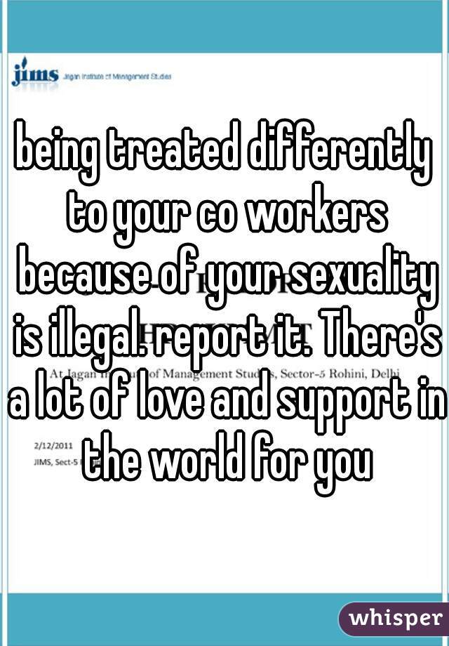 being treated differently to your co workers because of your sexuality is illegal. report it. There's a lot of love and support in the world for you