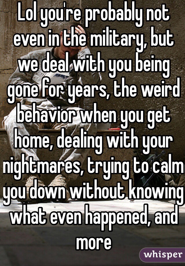 Lol you're probably not even in the military, but we deal with you being gone for years, the weird behavior when you get home, dealing with your nightmares, trying to calm you down without knowing what even happened, and more 