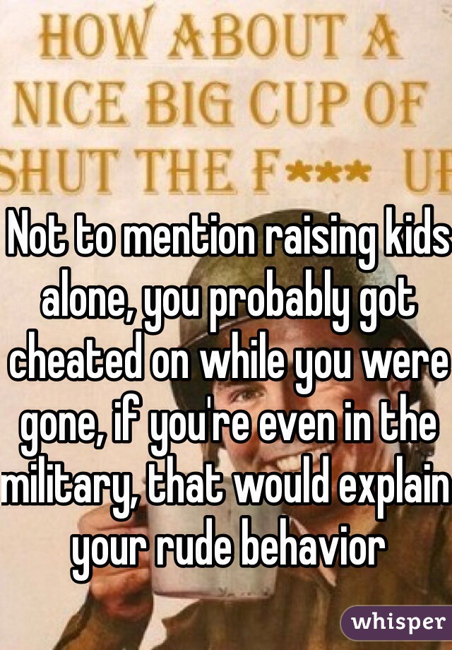 Not to mention raising kids alone, you probably got cheated on while you were gone, if you're even in the military, that would explain your rude behavior 