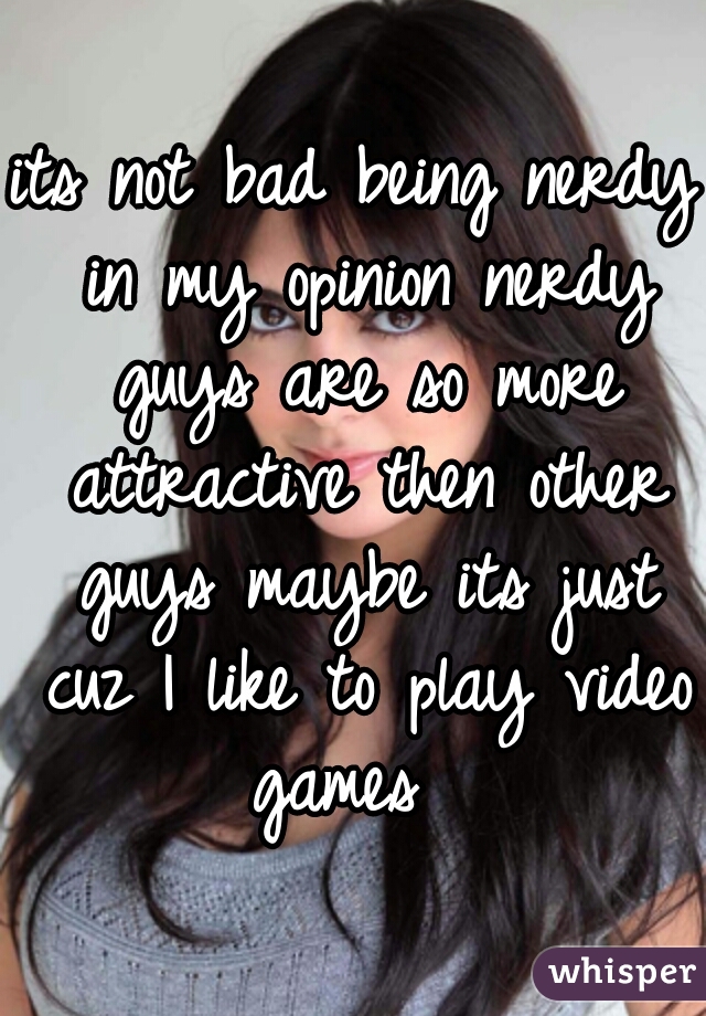 its not bad being nerdy in my opinion nerdy guys are so more attractive then other guys maybe its just cuz I like to play video games  