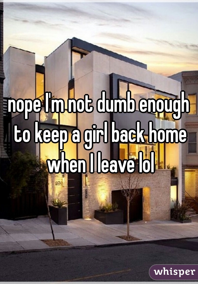 nope I'm not dumb enough to keep a girl back home when I leave lol