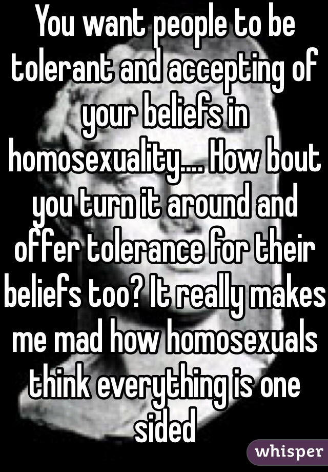 You want people to be tolerant and accepting of your beliefs in homosexuality.... How bout you turn it around and offer tolerance for their beliefs too? It really makes me mad how homosexuals think everything is one sided