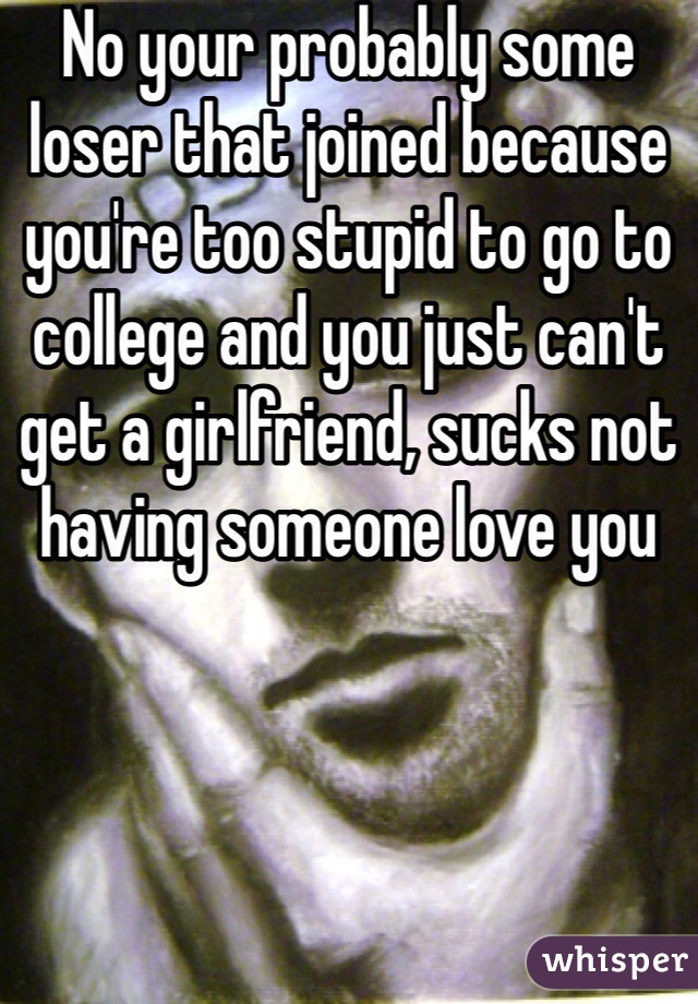 No your probably some loser that joined because you're too stupid to go to college and you just can't get a girlfriend, sucks not having someone love you