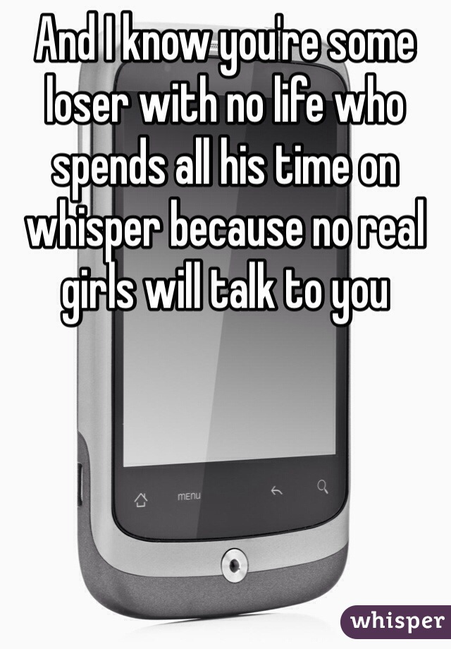 And I know you're some loser with no life who spends all his time on whisper because no real girls will talk to you