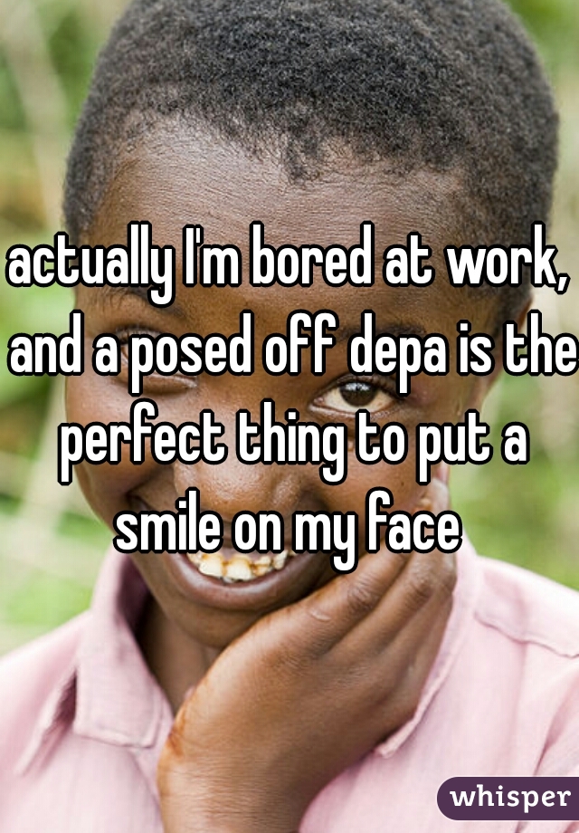 actually I'm bored at work, and a posed off depa is the perfect thing to put a smile on my face 