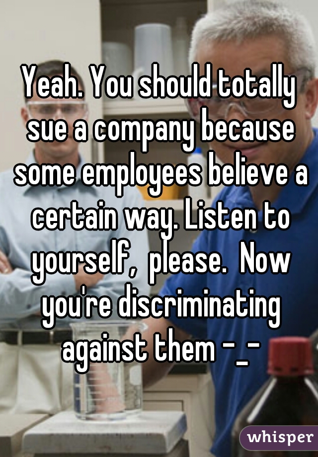 Yeah. You should totally sue a company because some employees believe a certain way. Listen to yourself,  please.  Now you're discriminating against them -_-