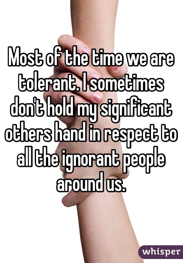 Most of the time we are tolerant. I sometimes don't hold my significant others hand in respect to all the ignorant people around us. 