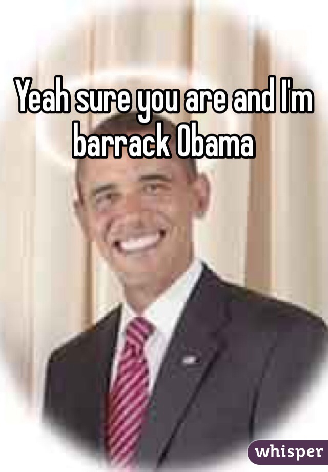 Yeah sure you are and I'm barrack Obama