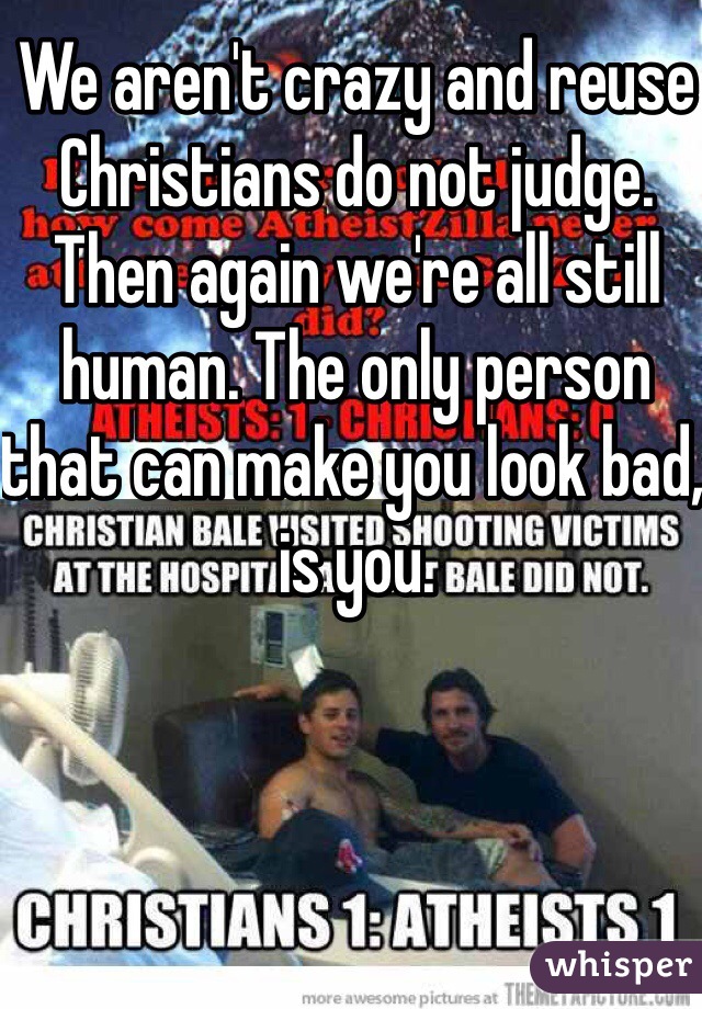 We aren't crazy and reuse Christians do not judge. Then again we're all still human. The only person that can make you look bad, is you.