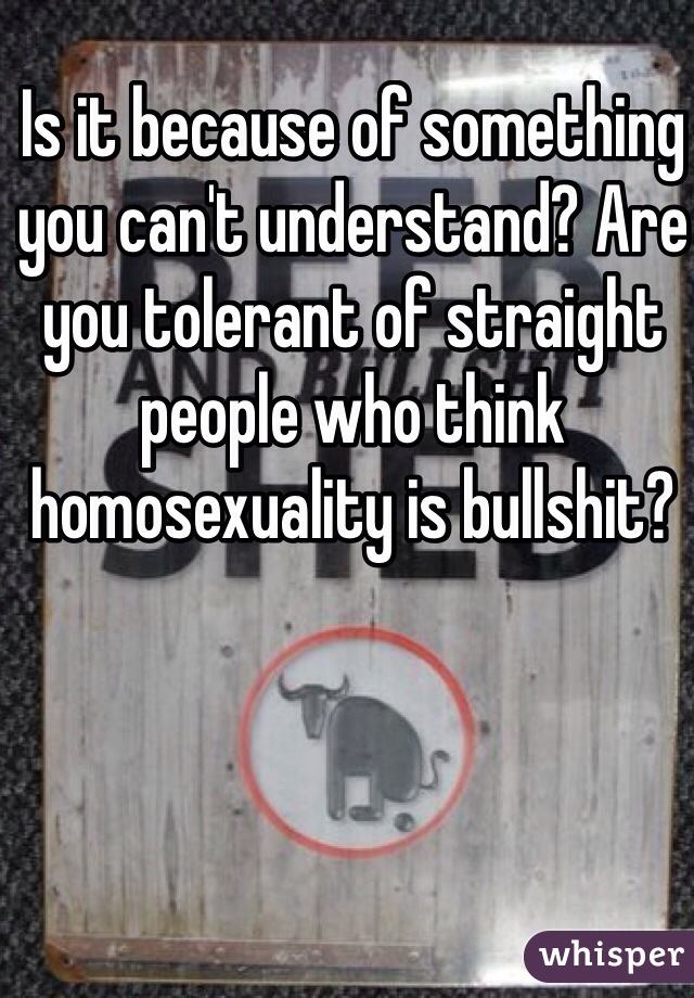 Is it because of something you can't understand? Are you tolerant of straight people who think homosexuality is bullshit?