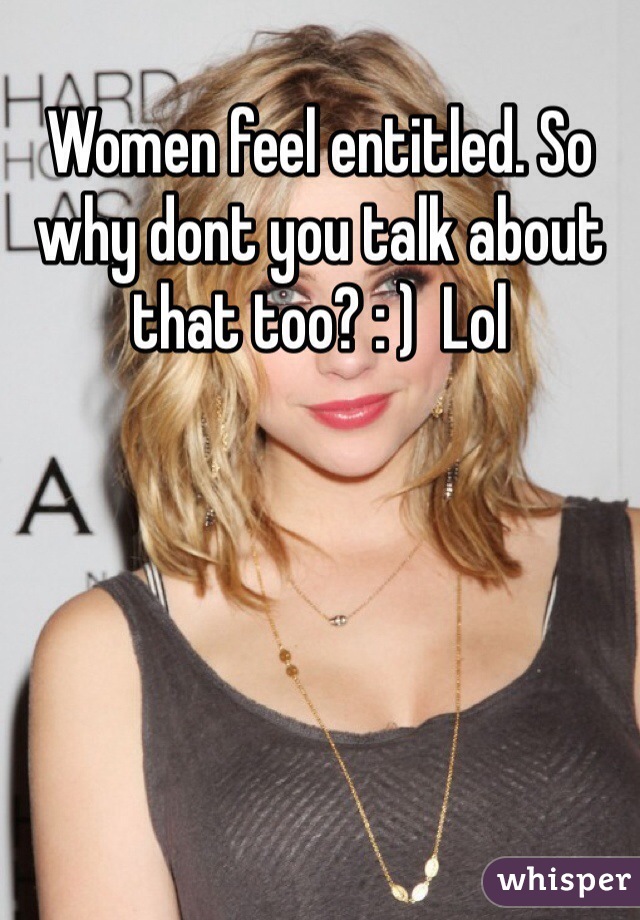 Women feel entitled. So why dont you talk about that too? : )  Lol 