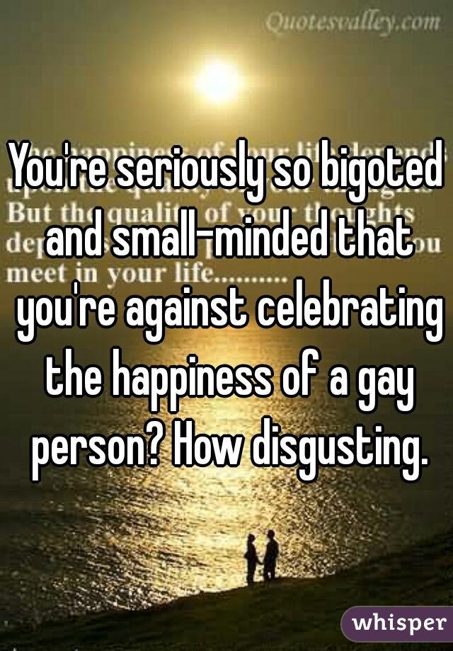 You're seriously so bigoted and small-minded that you're against celebrating the happiness of a gay person? How disgusting.