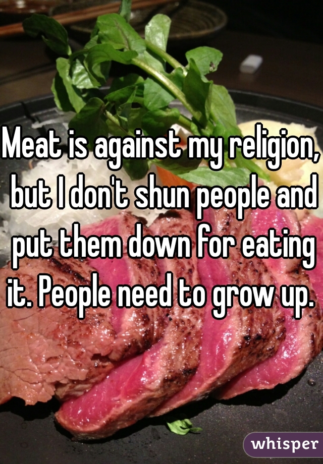 Meat is against my religion, but I don't shun people and put them down for eating it. People need to grow up. 