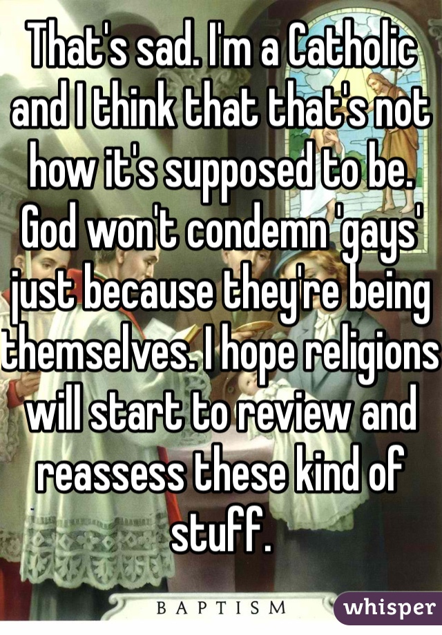 That's sad. I'm a Catholic and I think that that's not how it's supposed to be. God won't condemn 'gays' just because they're being themselves. I hope religions will start to review and reassess these kind of stuff.