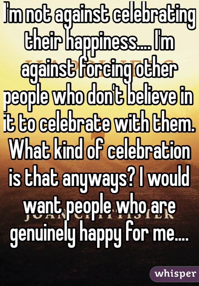 I'm not against celebrating their happiness.... I'm against forcing other people who don't believe in it to celebrate with them. What kind of celebration is that anyways? I would want people who are genuinely happy for me....