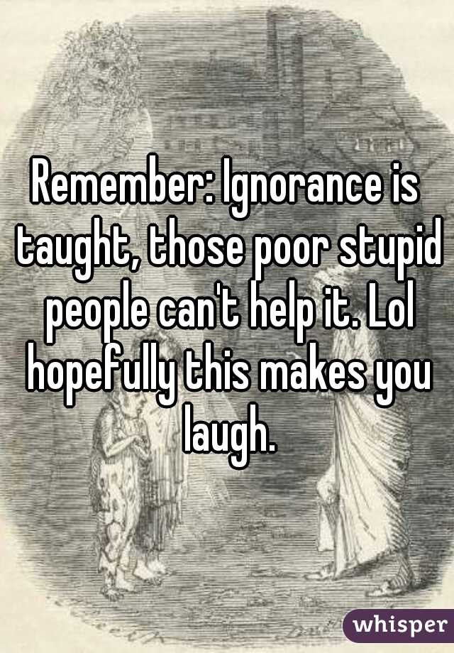 Remember: Ignorance is taught, those poor stupid people can't help it. Lol hopefully this makes you laugh.