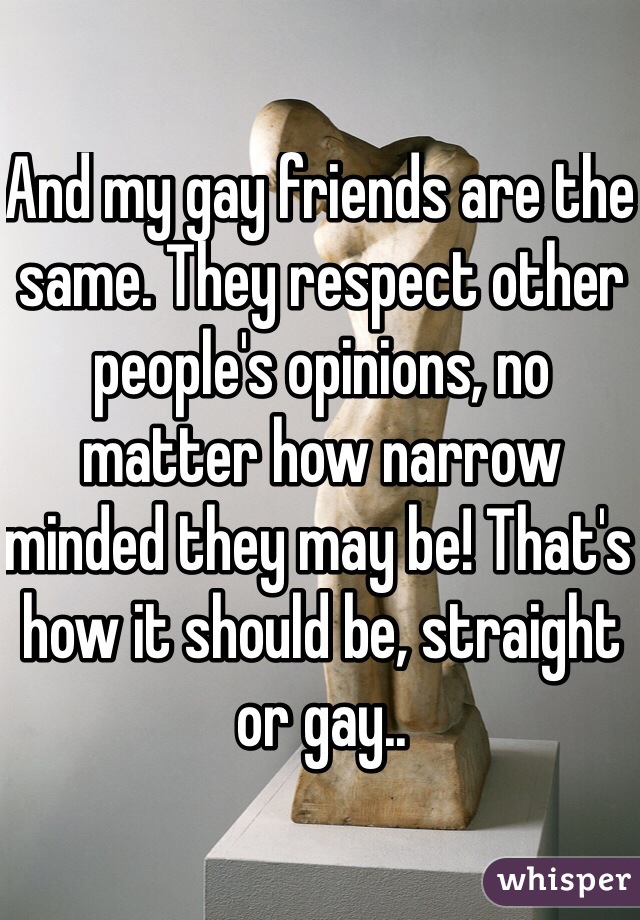 And my gay friends are the same. They respect other people's opinions, no matter how narrow minded they may be! That's how it should be, straight or gay..