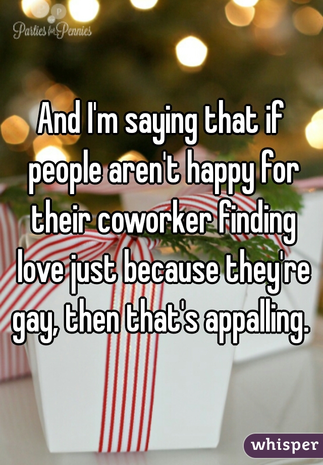 And I'm saying that if people aren't happy for their coworker finding love just because they're gay, then that's appalling. 