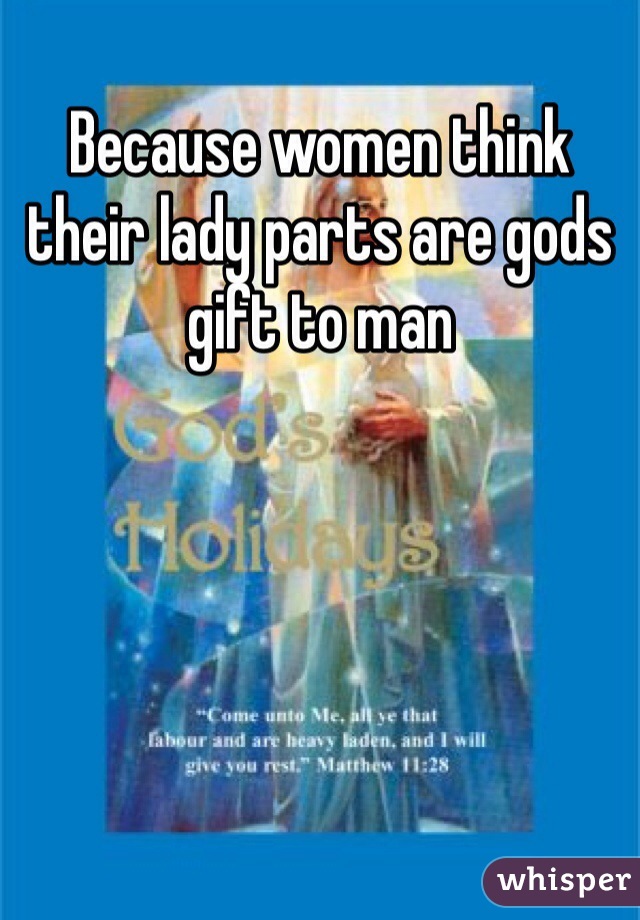 Because women think their lady parts are gods gift to man