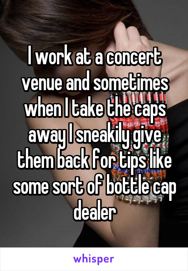 I work at a concert venue and sometimes when I take the caps away I sneakily give them back for tips like some sort of bottle cap dealer