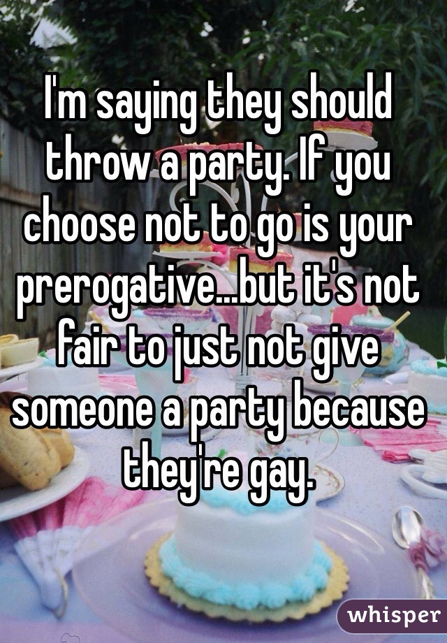 I'm saying they should throw a party. If you choose not to go is your prerogative...but it's not fair to just not give someone a party because they're gay. 