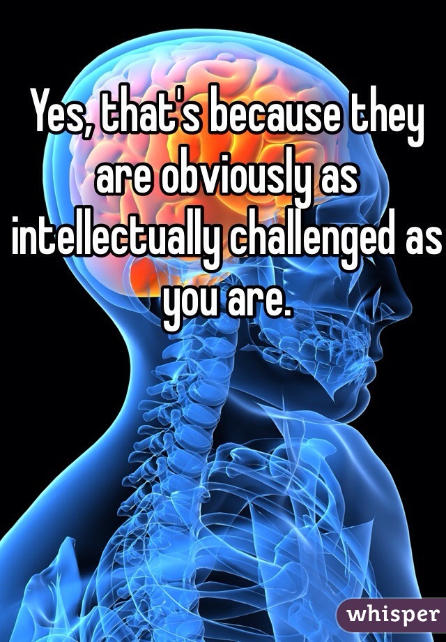 Yes, that's because they are obviously as intellectually challenged as you are.