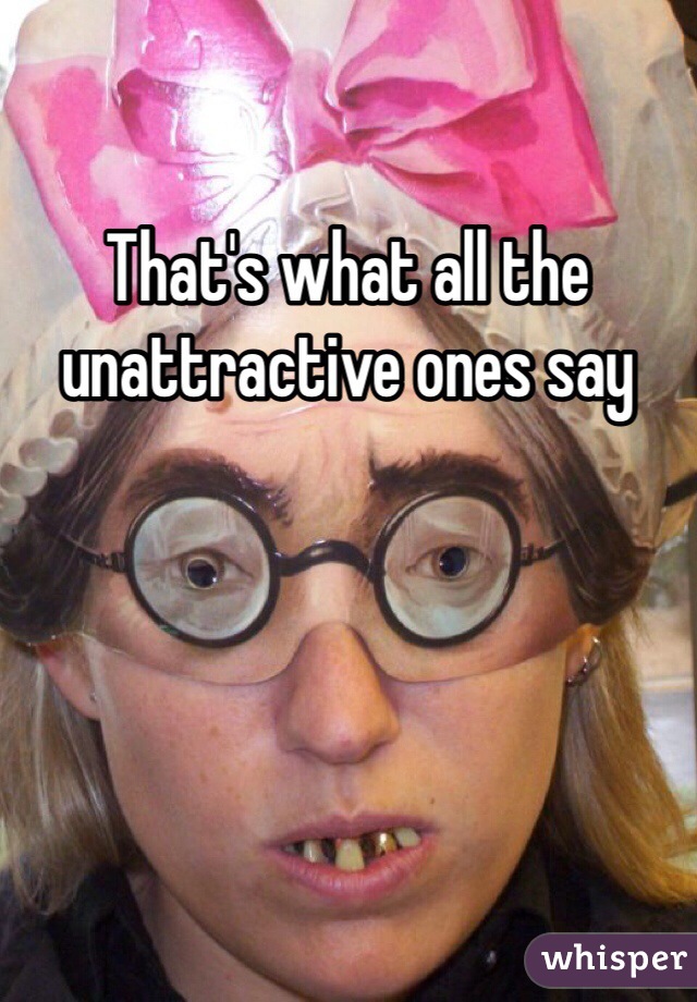 That's what all the unattractive ones say